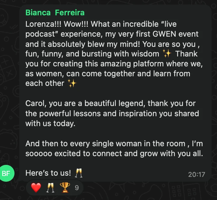 WhatsApp message from Bianca Ferreira: Lorenza!!! Wow!!! What an incredible “live podcast” experience, my very first GWEN event and it absolutely blew my mind! You are so you , fun, funny, and bursting with wisdom ✨ Thank you for creating this amazing platform where we, as women, can come together and learn from each other ✨ Carol, you are a beautiful legend, thank you for the powerful lessons and inspiration you shared with us today. And then to every single woman in the room , I’m sooooo excited to connect and grow with you all. Here’s to us! 🥂