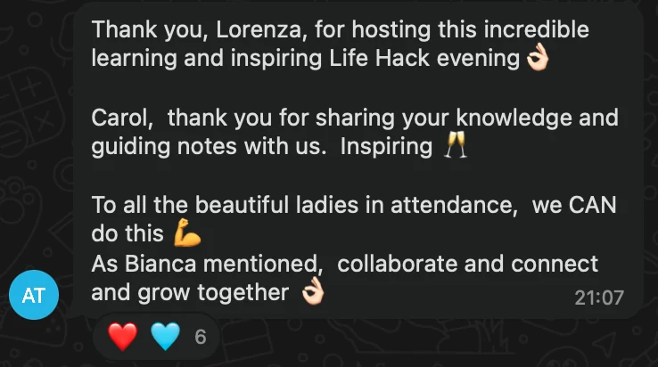 WhatsApp message: Thank you, Lorenza, for hosting this incredible learning and inspiring Life Hack evening👌🏻 Carol, thank you for sharing your knowledge and guiding notes with us. Inspiring 🥂 To all the beautiful ladies in attendance, we CAN do this 💪🏻 As Bianca mentioned, collaborate and connect and grow together 👌🏻