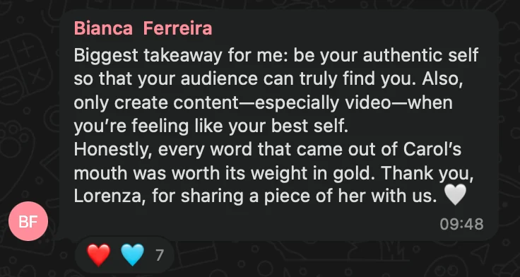WhatsApp message from Bianca Ferreira: Biggest takeaway for me: be your authentic self so that your audience can truly find you. Also, only create content—especially video—when you’re feeling like your best self. Honestly, every word that came out of Carol’s mouth was worth its weight in gold. Thank you, Lorenza, for sharing a piece of her with us. 🤍