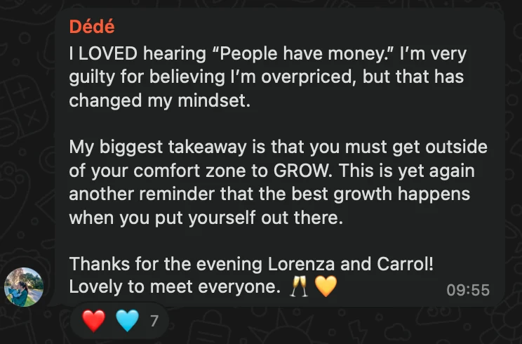 WhatsApp message from Dédé: I LOVED hearing “People have money.” I’m very guilty for believing I’m overpriced, but that has changed my mindset. My biggest takeaway is that you must get outside of your comfort zone to GROW. This is yet again another reminder that the best growth happens when you put yourself out there. Thanks for the evening Lorenza and Carrol! Lovely to meet everyone. 🥂💛