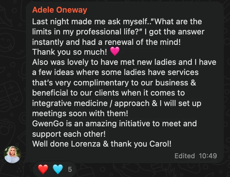 WhatsApp message from Adele Oneway: Last night made me ask myself..”What are the limits in my professional life?” I got the answer instantly and had a renewal of the mind! Thank you so much! 🩷 Also was lovely to have met new ladies and I have a few ideas where some ladies have services that’s very complimentary to our business & beneficial to our clients when it comes to integrative medicine / approach & I will set up meetings soon with them! GwenGo is an amazing initiative to meet and support each other! Well done Lorenza & thank you Carol!