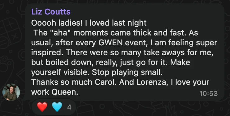 WhatsApp message from Liz Coutts: Ooooh ladies! I loved last night The "aha" moments came thick and fast. As usual, after every GWEN event, I am feeling super inspired. There were so many take aways for me, but boiled down, really, just go for it. Make yourself visible. Stop playing small. Thanks so much Carol. And Lorenza, I love your work Queen.