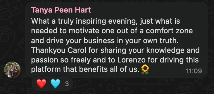 WhatsApp message from Tanya Peen Hart: What a truly inspiring evening, just what is needed to motivate one out of a comfort zone and drive your business in your own truth. Thankyou Carol for sharing your knowledge and passion so freely and to Lorenzo for driving this platform that benefits all of us.🌻