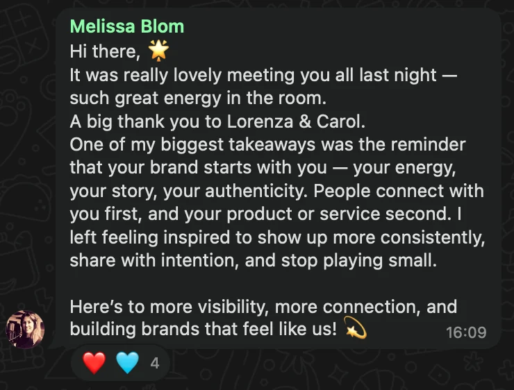 WhatsApp message from Melissa Blom: Hi there, 🌟 It was really lovely meeting you all last night — such great energy in the room. A big thank you to Lorenza & Carol. One of my biggest takeaways was the reminder that your brand starts with you — your energy, your story, your authenticity. People connect with you first, and your product or service second. I left feeling inspired to show up more consistently, share with intention, and stop playing small. Here’s to more visibility, more connection, and building brands that feel like us! 💫
