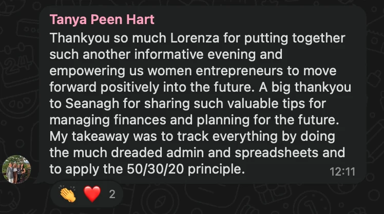 WhatsApp message from Tanya Peen Hart: Thankyou so much Lorenza for putting together such another informative evening and empowering us women entrepreneurs to move forward positively into the future. A big thankyou to Seanagh for sharing such valuable tips for managing finances and planning for the future. My takeaway was to track everything by doing the much dreaded admin and spreadsheets and to apply the 50/30/20 principle.