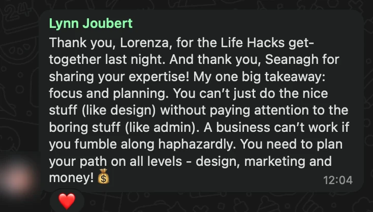 WhatsApp message from Lynn Joubert: Thank you, Lorenza, for the Life Hacks get-together last night. And thank you, Seanagh for sharing your expertise! My one big takeaway: focus and planning. You can’t just do the nice stuff (like design) without paying attention to the boring stuff (like admin). A business can’t work if you fumble along haphazardly. You need to plan your path on all levels - design, marketing and money! 💰