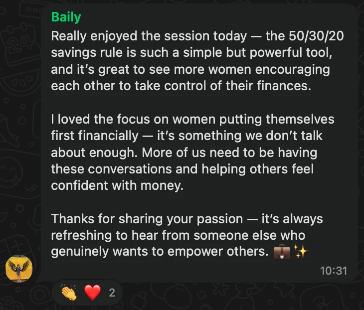 WhatsApp message from Baily: Really enjoyed the session today — the 50/30/20 savings rule is such a simple but powerful tool, and it’s great to see more women encouraging each other to take control of their finances. I loved the focus on women putting themselves first financially — it’s something we don’t talk about enough. More of us need to be having these conversations and helping others feel confident with money. Thanks for sharing your passion — it’s always refreshing to hear from someone else who genuinely wants to empower others. 💼✨