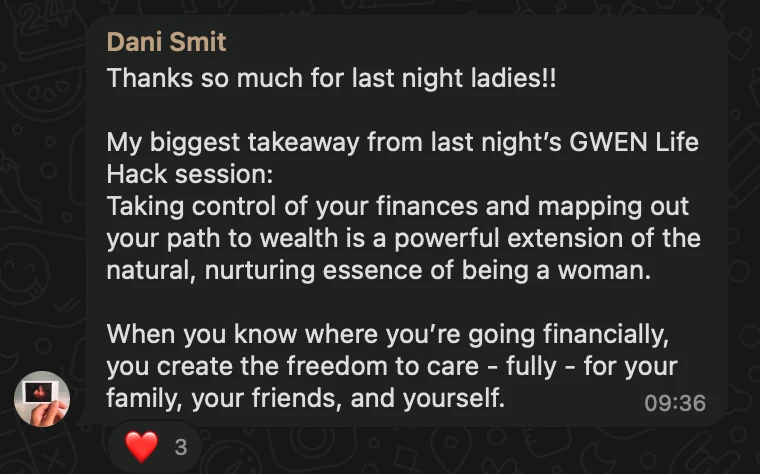 WhatsApp message from Dani Smit: Thanks so much for last night ladies!! My biggest takeaway from last night’s GWEN Life Hack session: Taking control of your finances and mapping out your path to wealth is a powerful extension of the natural, nurturing essence of being a woman. When you know where you’re going financially, you create the freedom to care - fully - for your family, your friends, and yourself.