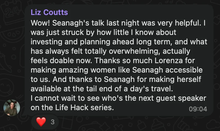 WhatsApp message from Liz Coutts: Wow! Seanagh's talk last night was very helpful. I was just struck by how little I know about investing and planning ahead long term, and what has always felt totally overwhelming, actually feels doable now. Thanks so much Lorenza for making amazing women like Seanagh accessible to us. And thanks to Seanagh for making herself available at the tail end of a day's travel. I cannot wait to see who's the next guest speaker on the Life Hack series.