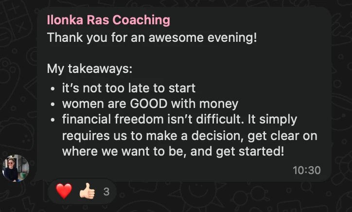 WhatsApp message from Ilonka Ras Coaching: Thank you for an awesome evening! My takeaways: • it’s not too late to start • women are GOOD with money • financial freedom isn’t difficult. It simply requires us to make a decision, get clear on where we want to be, and get started!