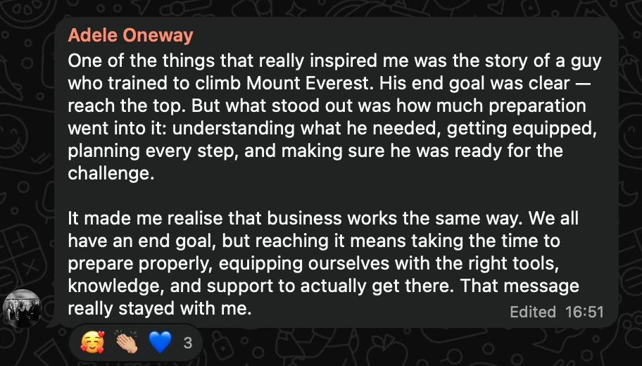 WhatsApp message from Adele Oneway: One of the things that really inspired me was the story of a guy who trained to climb Mount Everest. His end goal was clear — reach the top. But what stood out was how much preparation went into it: understanding what he needed, getting equipped, planning every step, and making sure he was ready for the challenge. It made me realise that business works the same way. We all have an end goal, but reaching it means taking the time to prepare properly, equipping ourselves with the right tools, knowledge, and support to actually get there. That message really stayed with me.