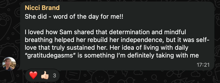 WhatsApp message from Nicci Brand: She did - word of the day for me!! I loved how Sam shared that determination and mindful breathing helped her rebuild her independence, but it was self-love that truly sustained her. Her idea of living with daily “gratitudegasms” is something I’m definitely taking with me