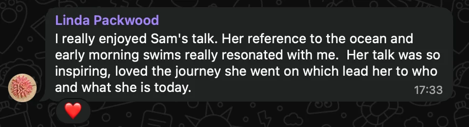 WhatsApp message from Linda Packwood: I really enjoyed Sam's talk. Her reference to the ocean and early morning swims really resonated with me. Her talk was so inspiring, loved the journey she went on which lead her to who and what she is today.
