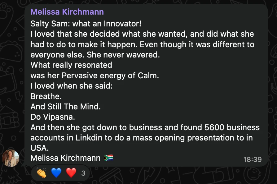 WhatsApp message from Melissa Kirchmann: Salty Sam: what an Innovator! I loved that she decided what she wanted, and did what she had to do to make it happen. Even though it was different to everyone else. She never wavered. What really resonated was her Pervasive energy of Calm. I loved when she said: Breathe. And Still The Mind. Do Vipasna. And then she got down to business and found 5600 business accounts in Linkdin to do a mass opening presentation to in USA. Melissa Kirchmann 🇿🇦