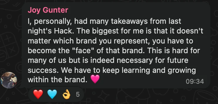 WhatsApp message from Joy Gunter: I, personally, had many takeaways from last night's Hack. The biggest for me is that it doesn't matter which brand you represent, you have to become the "face" of that brand. This is hard for many of us but is indeed necessary for future success. We have to keep learning and growing within the brand. 🩷